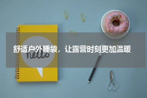  舒适户外睡袋，让露营时刻更加温暖