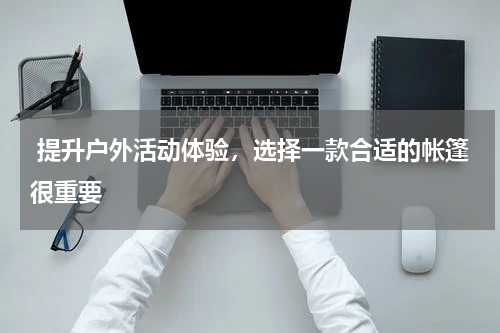  提升户外活动体验，选择一款合适的帐篷很重要 