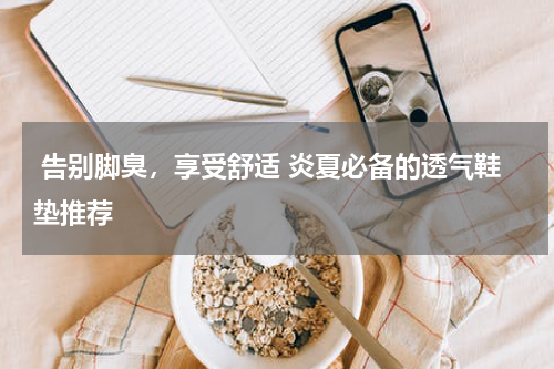  告别脚臭，享受舒适 炎夏必备的透气鞋垫推荐 