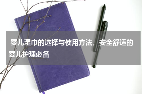  婴儿湿巾的选择与使用方法，安全舒适的婴儿护理必备