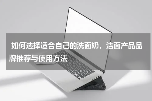  如何选择适合自己的洗面奶，洁面产品品牌推荐与使用方法