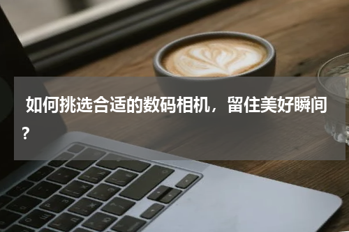  如何挑选合适的数码相机，留住美好瞬间？