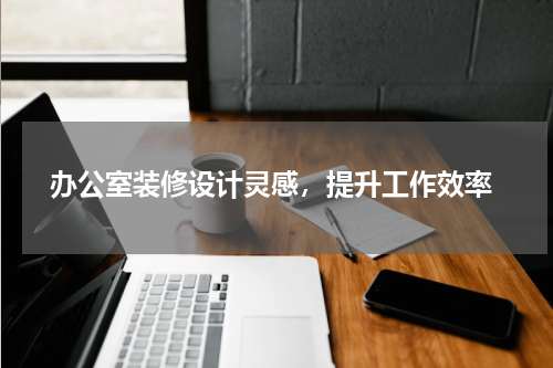 办公室装修设计灵感，提升工作效率