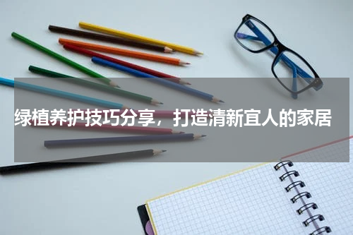  绿植养护技巧分享，打造清新宜人的家居