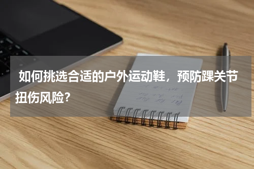  如何挑选合适的户外运动鞋，预防踝关节扭伤风险？