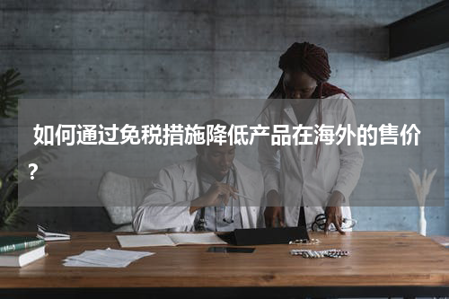  如何通过免税措施降低产品在海外的售价？