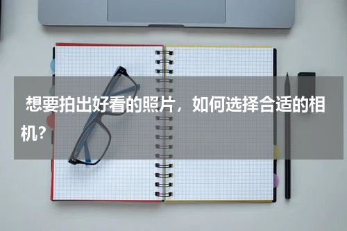  想要拍出好看的照片，如何选择合适的相机？