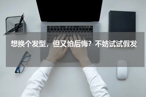 想换个发型，但又怕后悔？不妨试试假发 