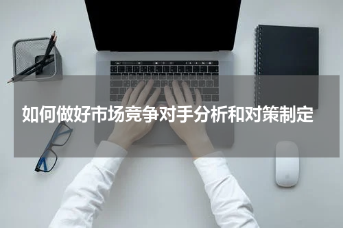  如何做好市场竞争对手分析和对策制定