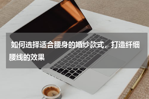  如何选择适合腰身的婚纱款式，打造纤细腰线的效果