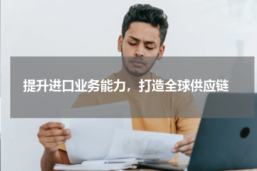  提升进口业务能力，打造全球供应链