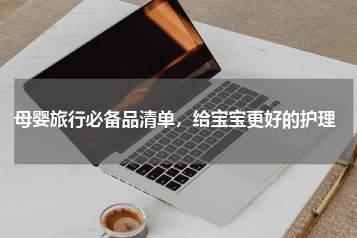  母婴旅行必备品清单，给宝宝更好的护理