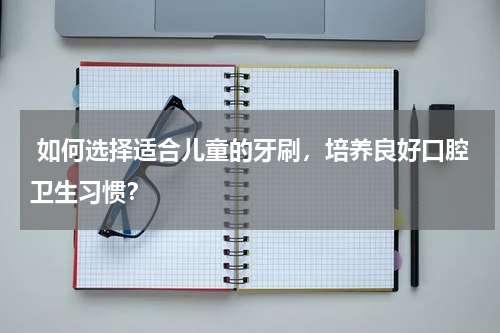  如何选择适合儿童的牙刷，培养良好口腔卫生习惯？
