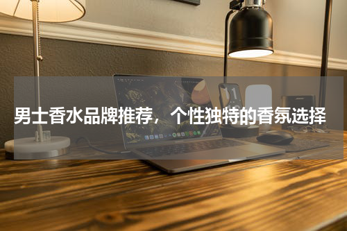  男士香水品牌推荐，个性独特的香氛选择