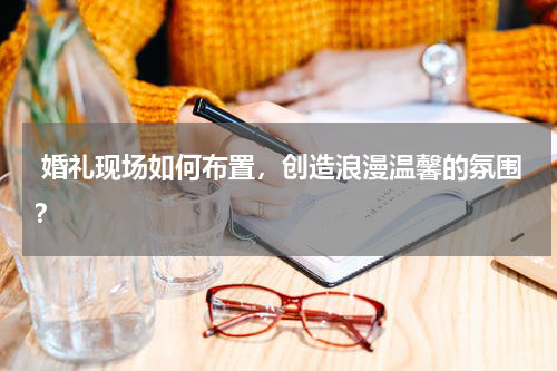  婚礼现场如何布置，创造浪漫温馨的氛围？