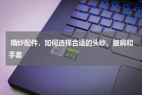  婚纱配件，如何选择合适的头纱、披肩和手套