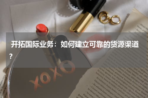  开拓国际业务：如何建立可靠的货源渠道？