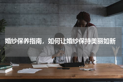  婚纱保养指南，如何让婚纱保持美丽如新