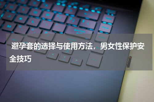  避孕套的选择与使用方法，男女性保护安全技巧