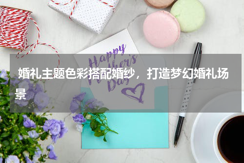  婚礼主题色彩搭配婚纱，打造梦幻婚礼场景