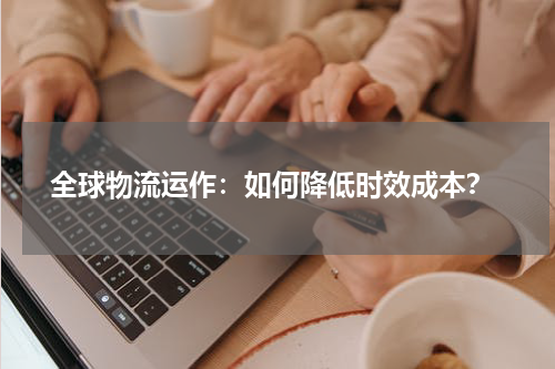  全球物流运作：如何降低时效成本？