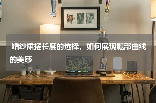  婚纱裙摆长度的选择，如何展现腿部曲线的美感