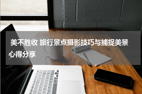  美不胜收 旅行景点摄影技巧与捕捉美景心得分享