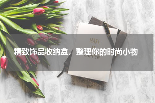  精致饰品收纳盒，整理你的时尚小物