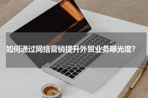  如何通过网络营销提升外贸业务曝光度？