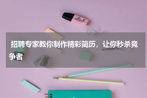 招聘专家教你制作精彩简历，让你秒杀竞争者
