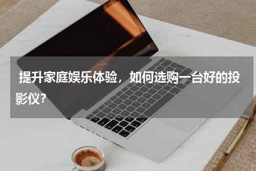  提升家庭娱乐体验，如何选购一台好的投影仪？