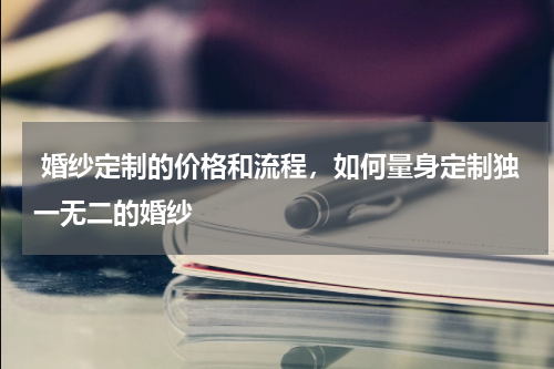  婚纱定制的价格和流程，如何量身定制独一无二的婚纱