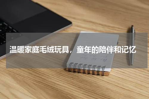 温暖家庭毛绒玩具，童年的陪伴和记忆