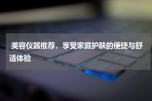  美容仪器推荐，享受家庭护肤的便捷与舒适体验