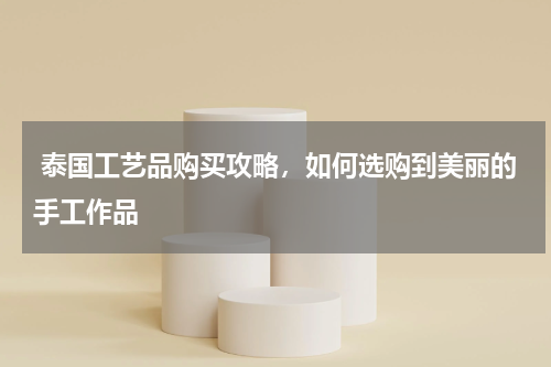  泰国工艺品购买攻略，如何选购到美丽的手工作品