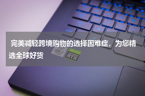  完美减轻跨境购物的选择困难症，为您精选全球好货