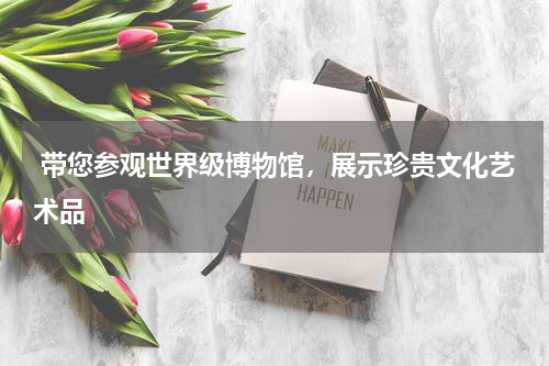  带您参观世界级博物馆，展示珍贵文化艺术品