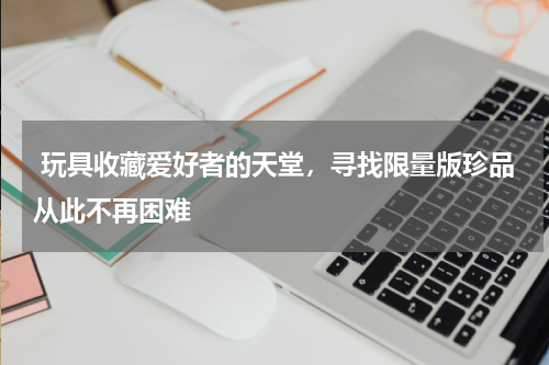  玩具收藏爱好者的天堂，寻找限量版珍品从此不再困难