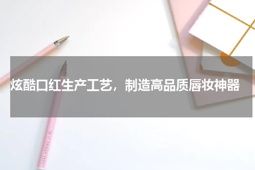  炫酷口红生产工艺，制造高品质唇妆神器