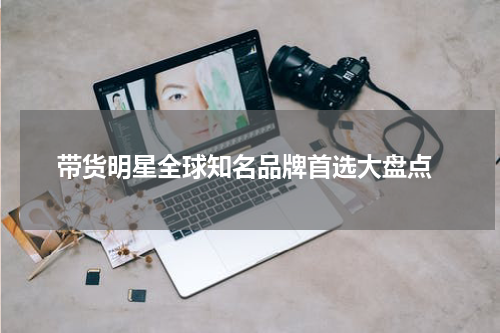  带货明星全球知名品牌首选大盘点