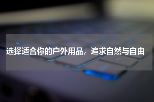 选择适合你的户外用品，追求自然与自由