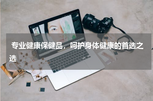  专业健康保健品，呵护身体健康的首选之选