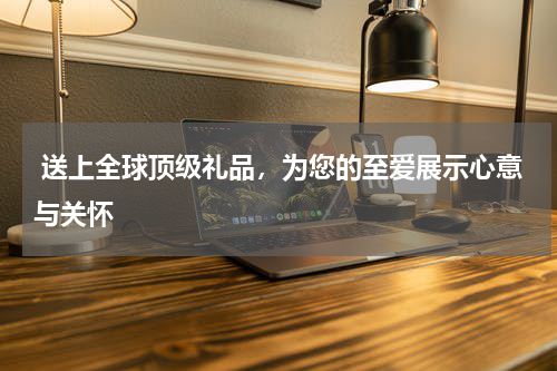  送上全球顶级礼品，为您的至爱展示心意与关怀