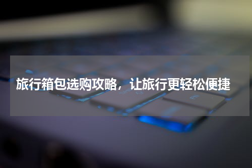  旅行箱包选购攻略，让旅行更轻松便捷
