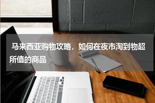  马来西亚购物攻略，如何在夜市淘到物超所值的商品