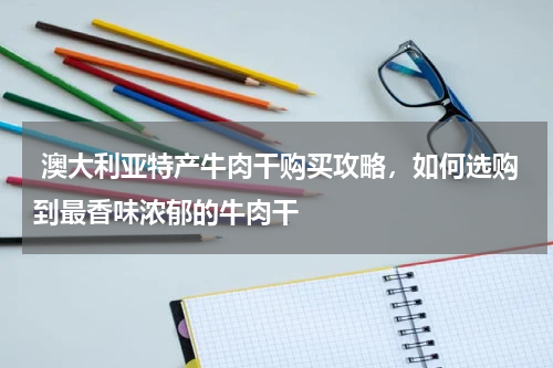  澳大利亚特产牛肉干购买攻略，如何选购到最香味浓郁的牛肉干