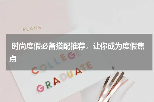  时尚度假必备搭配推荐，让你成为度假焦点