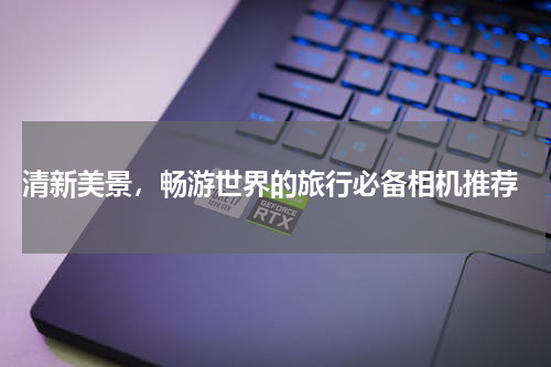  清新美景，畅游世界的旅行必备相机推荐