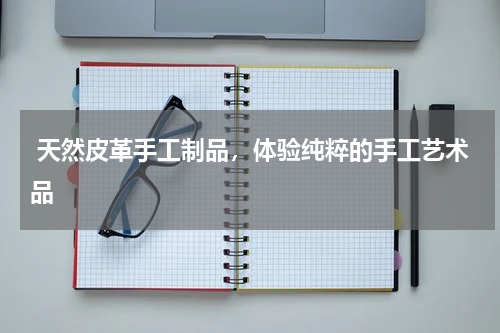  天然皮革手工制品，体验纯粹的手工艺术品