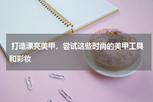  打造漂亮美甲，尝试这些时尚的美甲工具和彩妆 